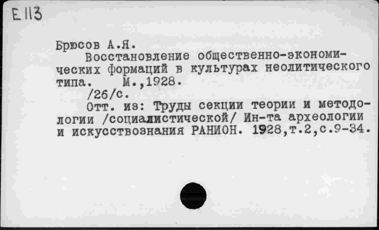 ﻿LUS
Брюсов A.Я.
Восстановление общественно-экономических формаций в культурах неолитического типа. М.,1928.
/26/с.
Отт. из: Труды секции теории и методологии /социалистической/ Ин-та археологии и искусствознания РАНИОН. 1928,т.2,с.9-34.